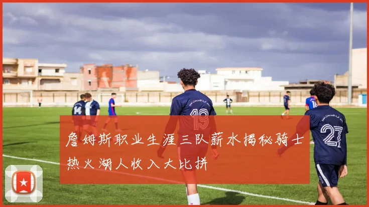 詹姆斯职业生涯三队薪水揭秘骑士热火湖人收入大比拼