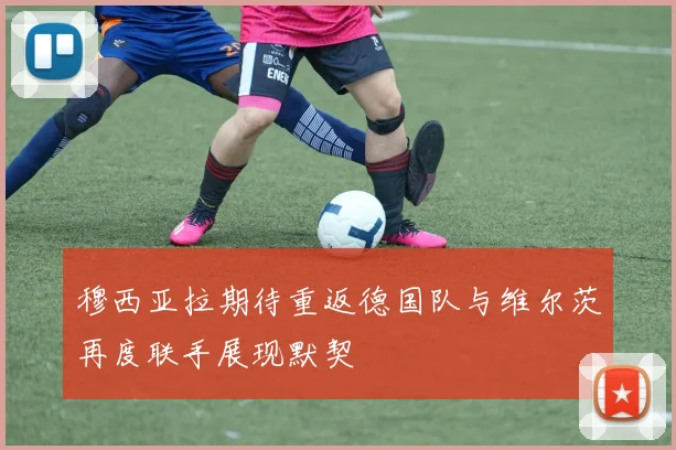 穆西亚拉期待重返德国队与维尔茨再度联手展现默契