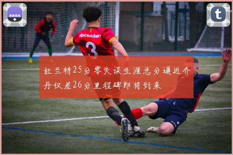 杜兰特25分零失误生涯总分逼近乔丹仅差26分里程碑即将到来