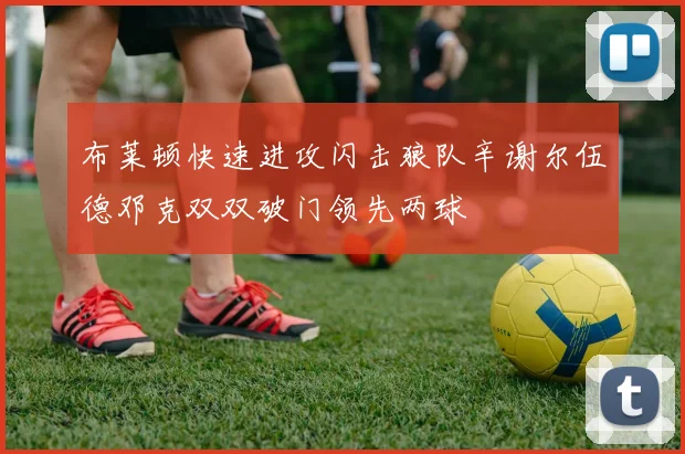 布莱顿快速进攻闪击狼队辛谢尔伍德邓克双双破门领先两球