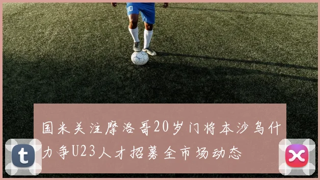 国米关注摩洛哥20岁门将本沙乌什力争U23人才招募全市场动态