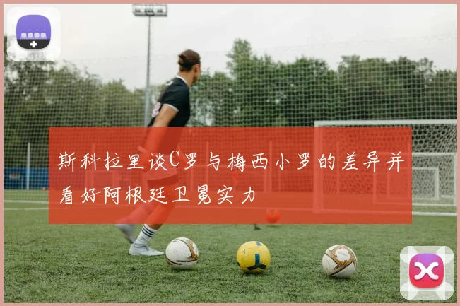 斯科拉里谈C罗与梅西小罗的差异并看好阿根廷卫冕实力