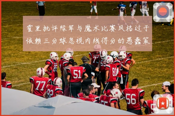霍里批评绿军与魔术比赛风格过于依赖三分球忽视内线得分的愚蠢策略