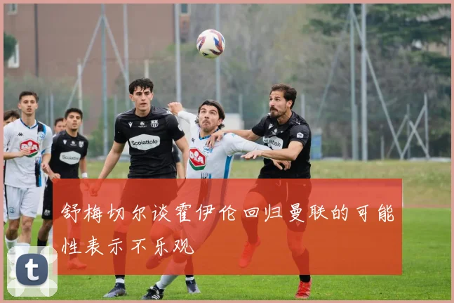 舒梅切尔谈霍伊伦回归曼联的可能性表示不乐观