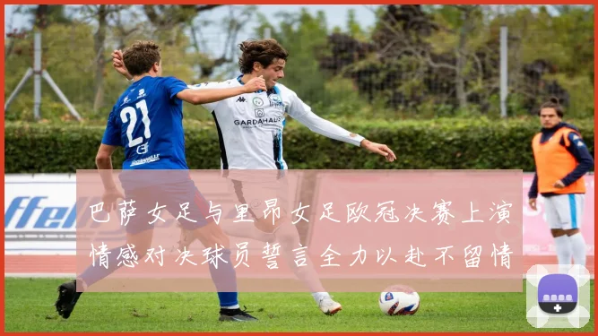 巴萨女足与里昂女足欧冠决赛上演情感对决球员誓言全力以赴不留情面