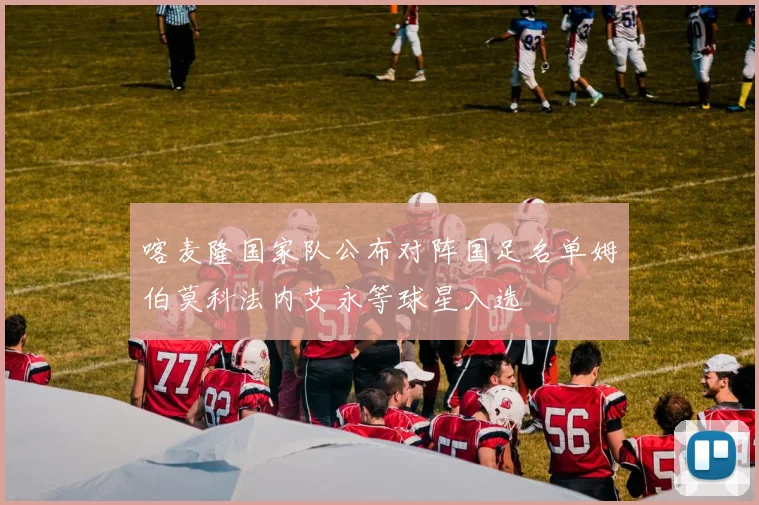 喀麦隆国家队公布对阵国足名单姆伯莫科法内艾永等球星入选