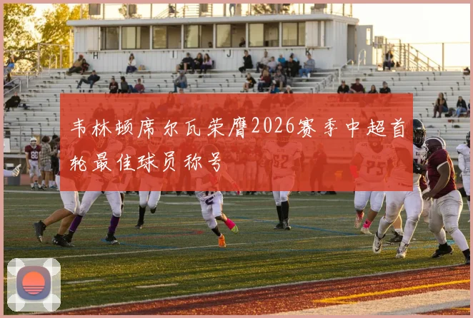 韦林顿席尔瓦荣膺2026赛季中超首轮最佳球员称号