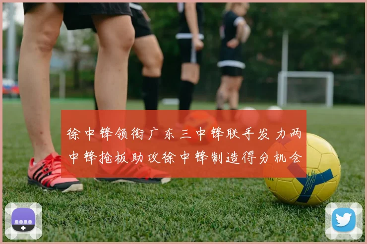 徐中锋领衔广东三中锋联手发力两中锋抢板助攻徐中锋制造得分机会