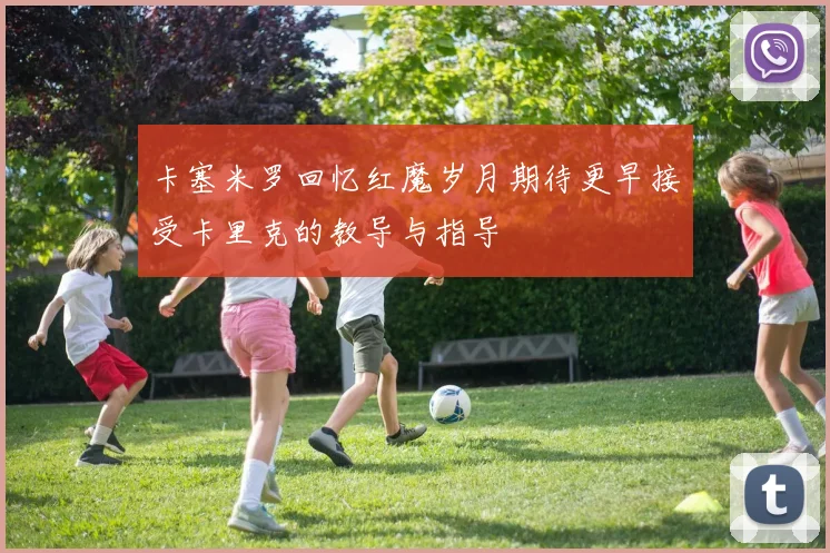 卡塞米罗回忆红魔岁月期待更早接受卡里克的教导与指导
