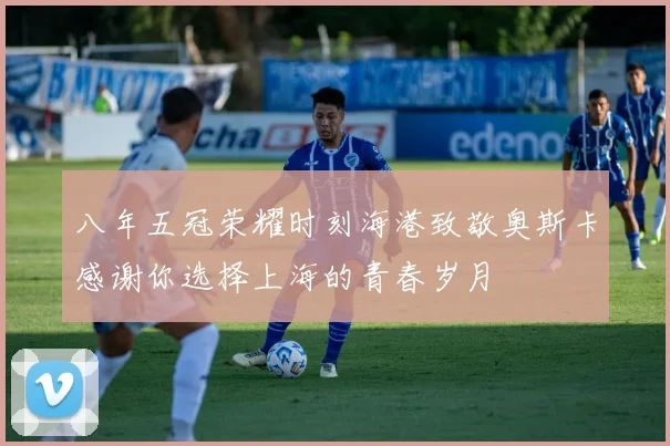 八年五冠荣耀时刻海港致敬奥斯卡感谢你选择上海的青春岁月