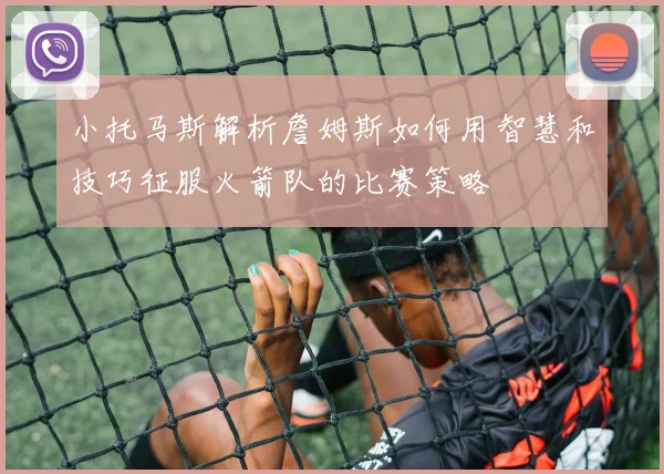 小托马斯解析詹姆斯如何用智慧和技巧征服火箭队的比赛策略