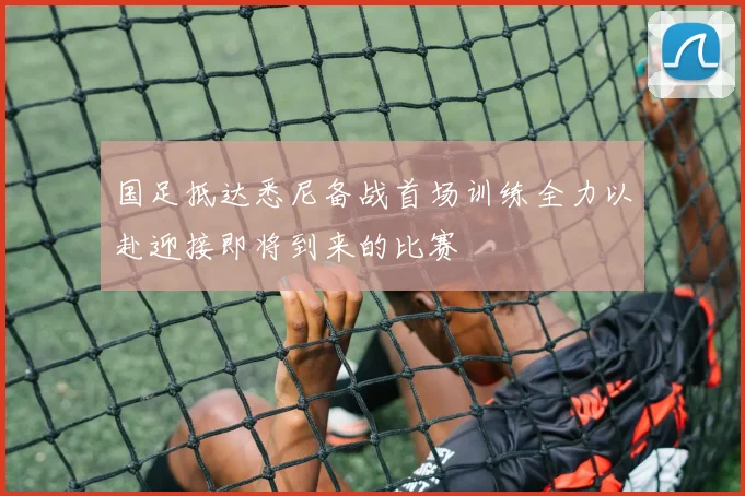 国足抵达悉尼备战首场训练全力以赴迎接即将到来的比赛