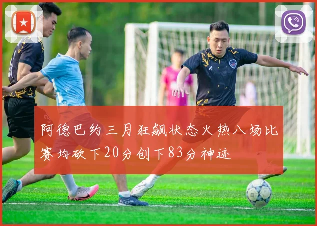 阿德巴约三月狂飙状态火热八场比赛均砍下20分创下83分神迹