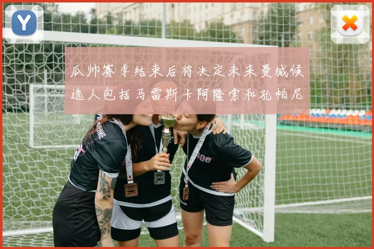 瓜帅赛季结束后将决定未来曼城候选人包括马雷斯卡阿隆索和孔帕尼