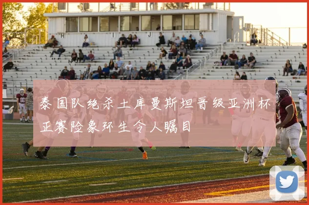 泰国队绝杀土库曼斯坦晋级亚洲杯正赛险象环生令人瞩目