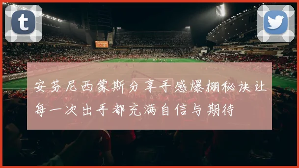安芬尼西蒙斯分享手感爆棚秘诀让每一次出手都充满自信与期待