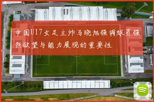 中国U17女足主帅马晓旭强调球员强烈欲望与能力展现的重要性