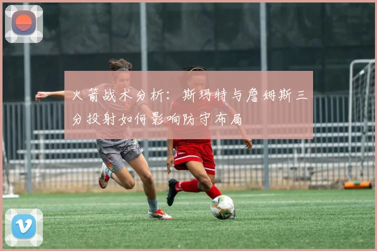 火箭战术分析：斯玛特与詹姆斯三分投射如何影响防守布局