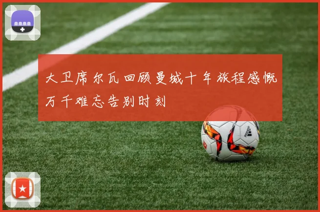 大卫席尔瓦回顾曼城十年旅程感慨万千难忘告别时刻
