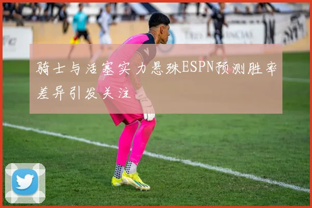 骑士与活塞实力悬殊ESPN预测胜率差异引发关注