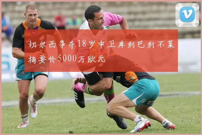 切尔西争夺18岁中卫库利巴利不莱梅要价5000万欧元