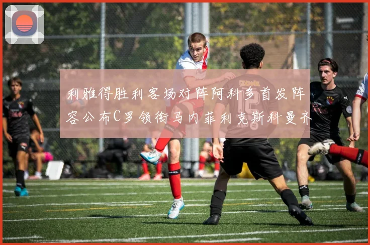 利雅得胜利客场对阵阿科多首发阵容公布C罗领衔马内菲利克斯科曼齐发