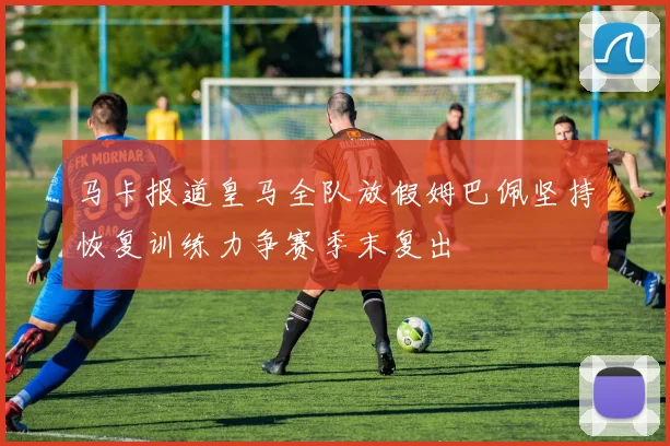 马卡报道皇马全队放假姆巴佩坚持恢复训练力争赛季末复出