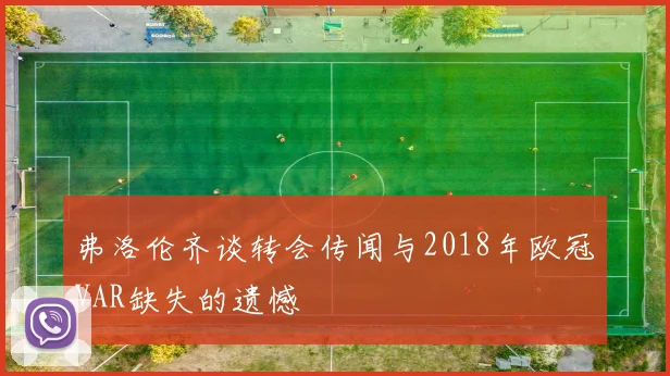 弗洛伦齐谈转会传闻与2018年欧冠VAR缺失的遗憾