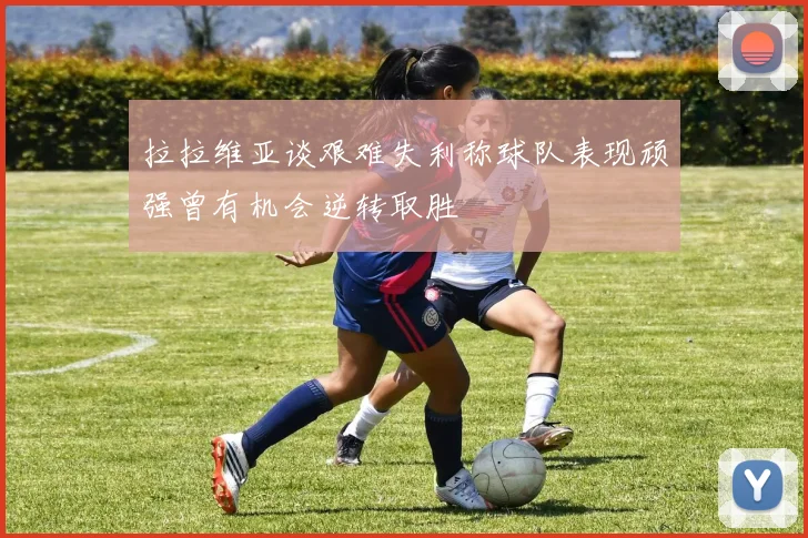 拉拉维亚谈艰难失利称球队表现顽强曾有机会逆转取胜