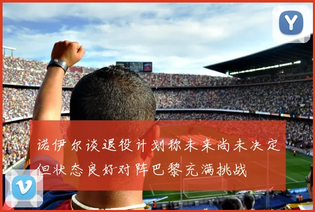 诺伊尔谈退役计划称未来尚未决定但状态良好对阵巴黎充满挑战