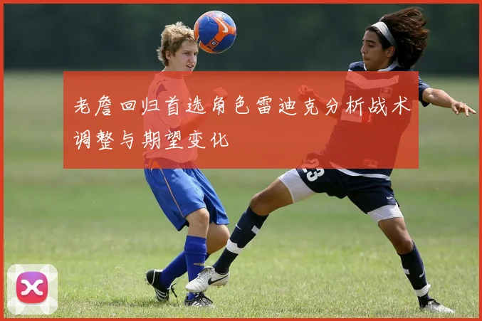 老詹回归首选角色雷迪克分析战术调整与期望变化