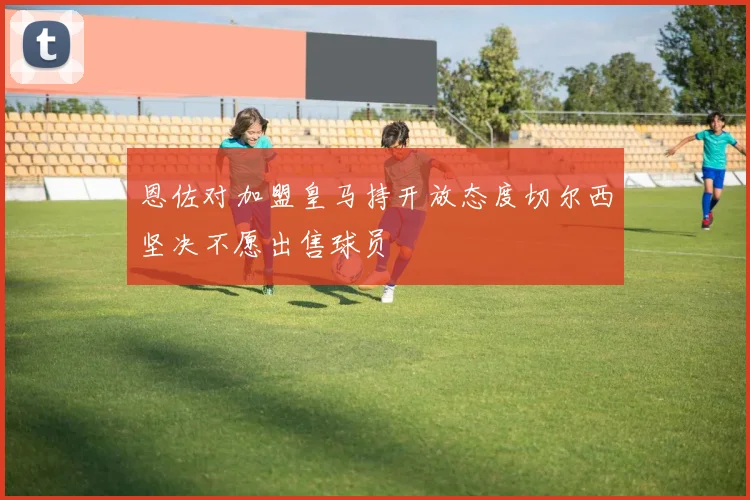 恩佐对加盟皇马持开放态度切尔西坚决不愿出售球员