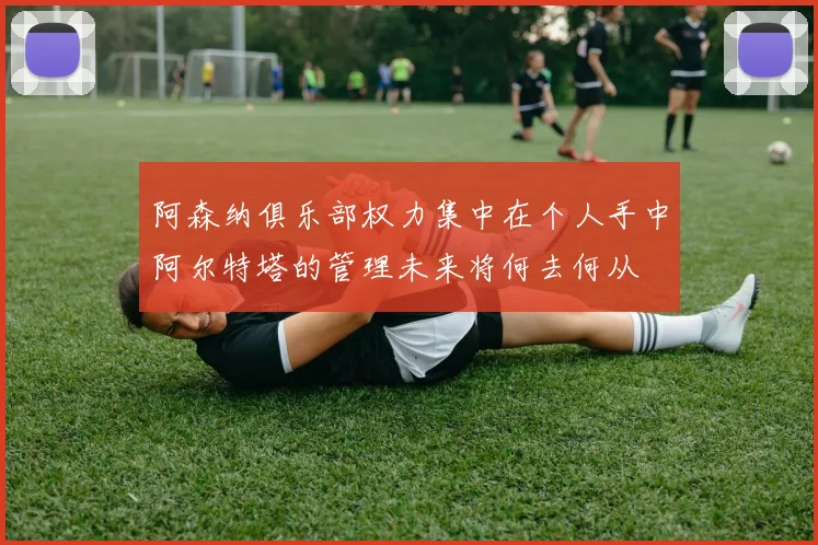 阿森纳俱乐部权力集中在个人手中阿尔特塔的管理未来将何去何从